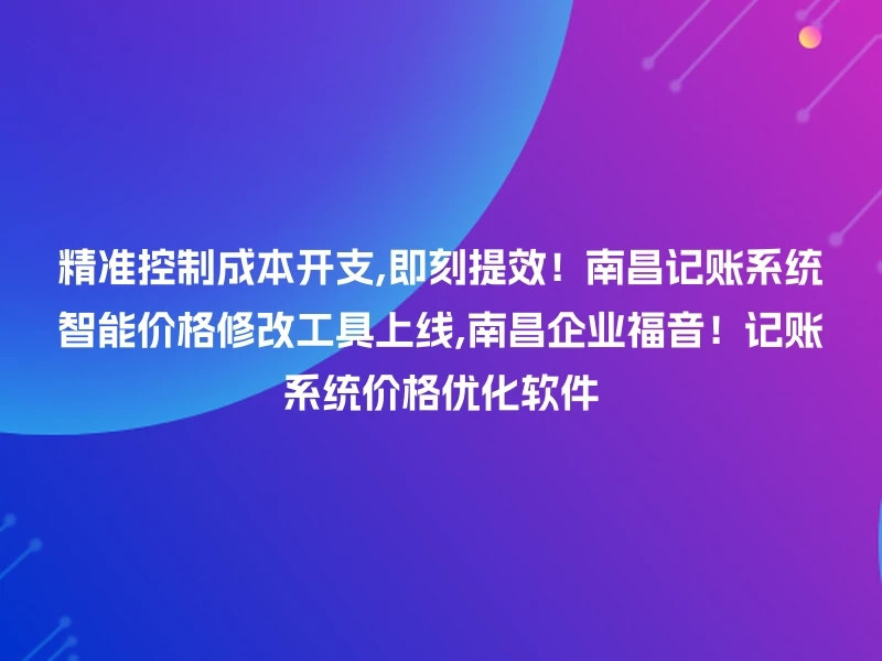 精准控制成本开支,即刻提效！南昌记账系统智能价格修改工具上线,南昌企业福音！记账系统价格优化软件