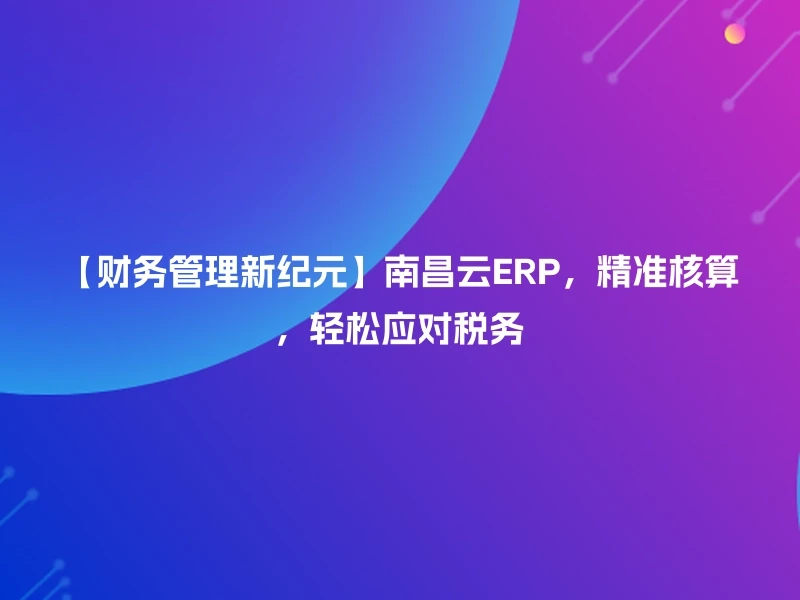 【财务管理新纪元】南昌云ERP，精准核算，轻松应对税务