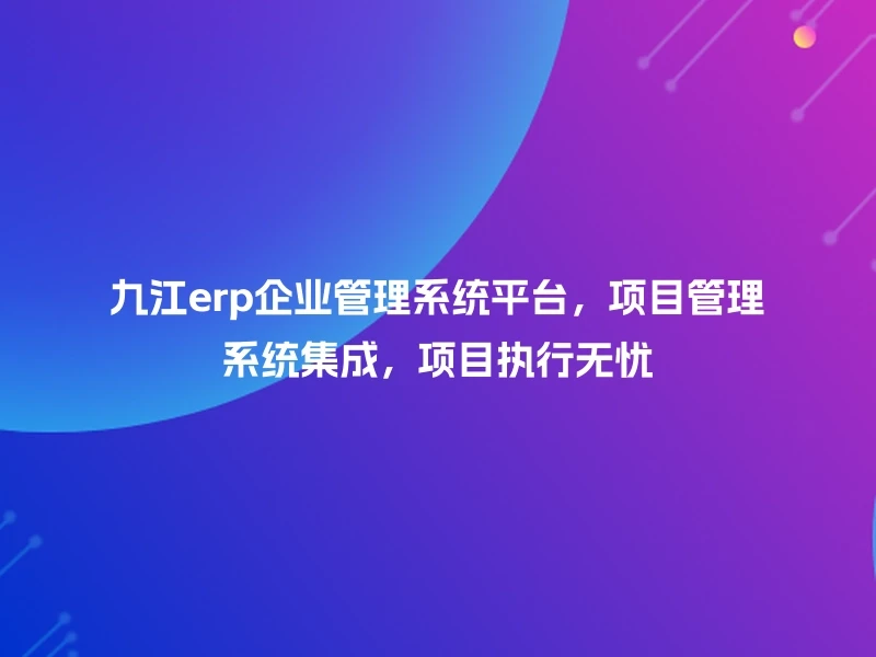 九江erp企业管理系统平台，项目管理系统集成，项目执行无忧