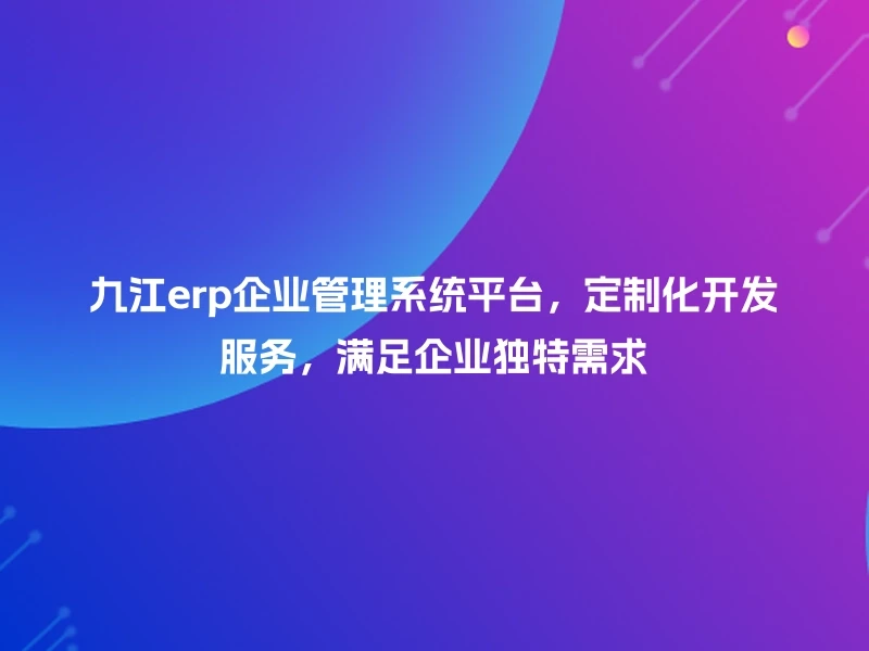 九江erp企业管理系统平台，定制化开发服务，满足企业独特需求