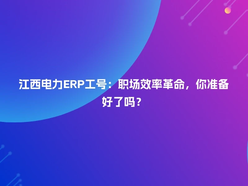 江西电力ERP工号：职场效率革命，你准备好了吗？