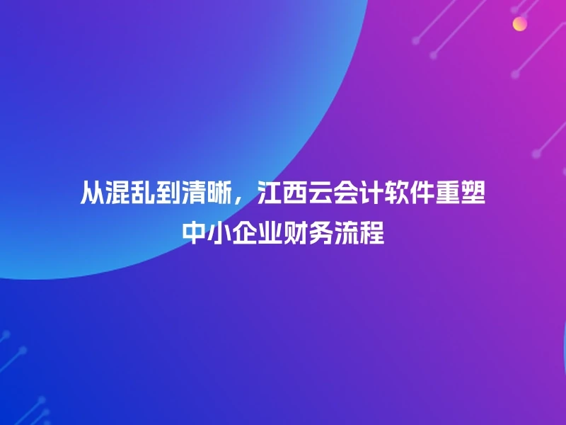 从混乱到清晰，江西云会计软件重塑中小企业财务流程