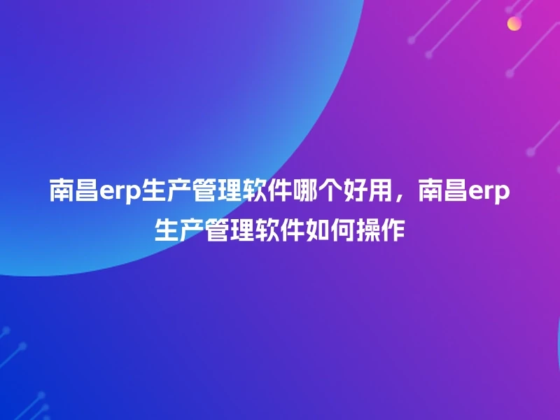 南昌erp生产管理软件哪个好用，南昌erp生产管理软件如何操作