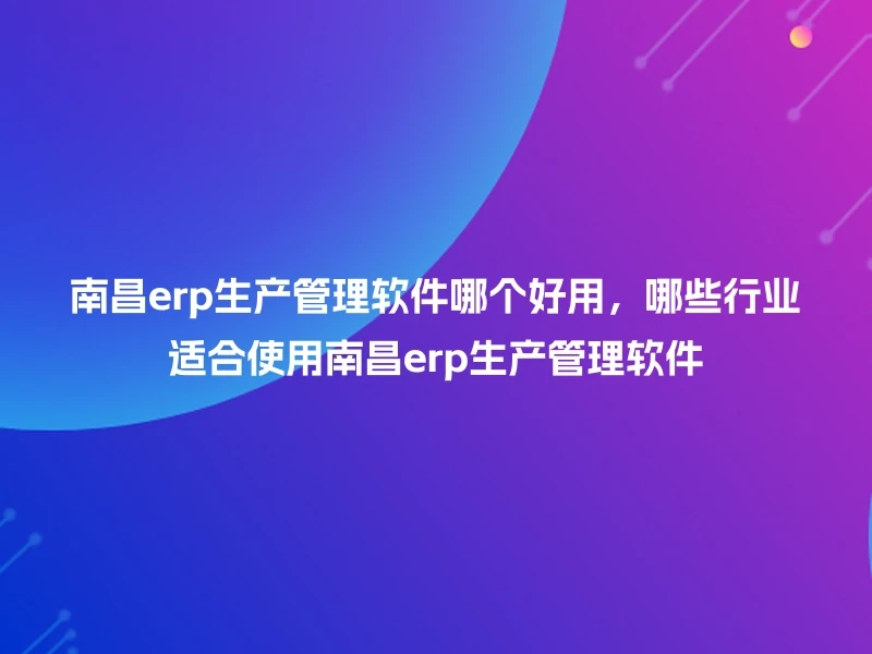 南昌erp生产管理软件哪个好用，哪些行业适合使用南昌erp生产管理软件