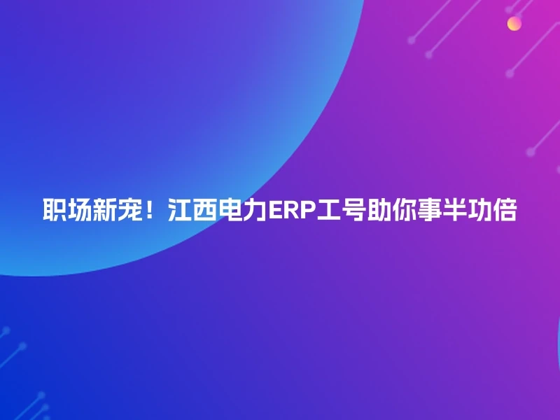 职场新宠！江西电力ERP工号助你事半功倍