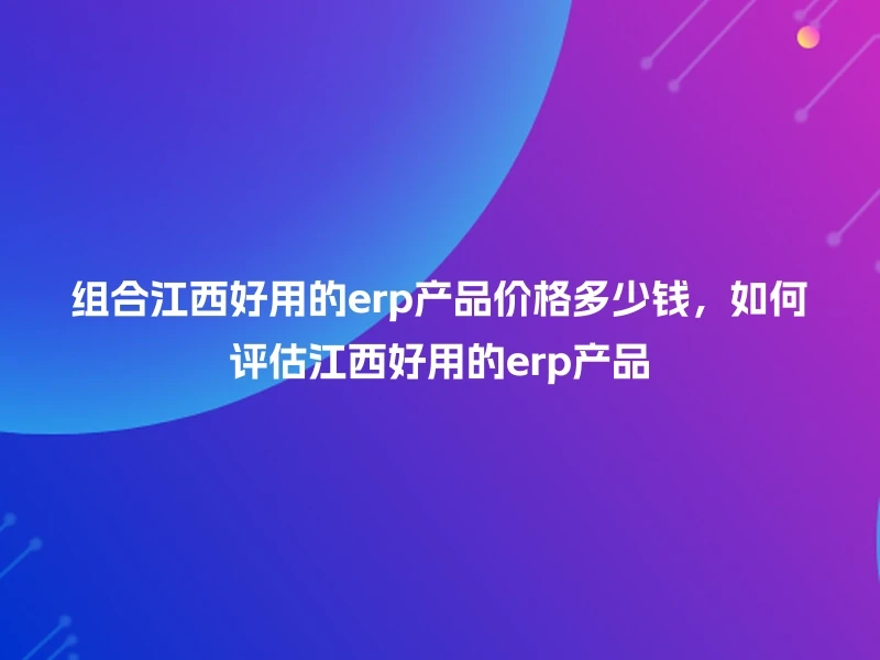 组合江西好用的erp产品价格多少钱，如何评估江西好用的erp产品