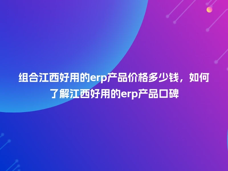 组合江西好用的erp产品价格多少钱，如何了解江西好用的erp产品口碑