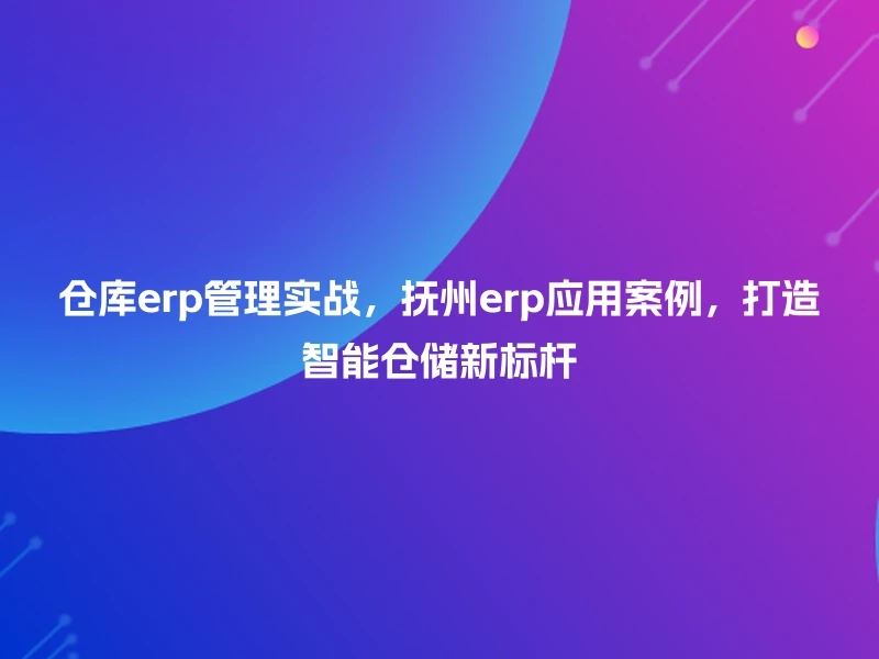 仓库erp管理实战，抚州erp应用案例，打造智能仓储新标杆