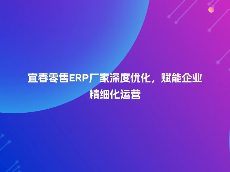 宜春零售ERP厂家深度优化，赋能企业精细化运营