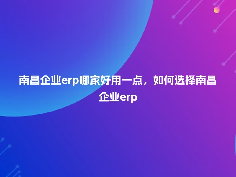 南昌企业erp哪家好用一点，如何选择南昌企业erp