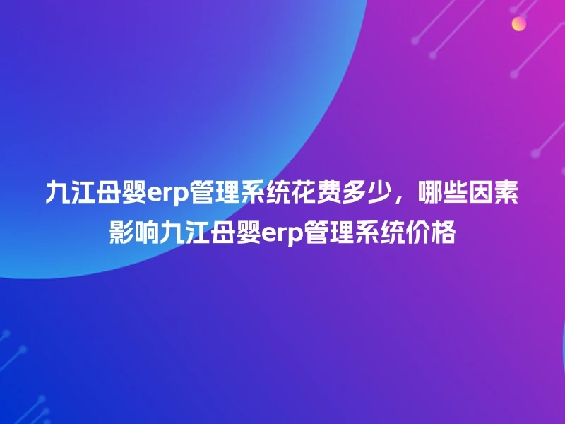 九江母婴erp管理系统花费多少，哪些因素影响九江母婴erp管理系统价格