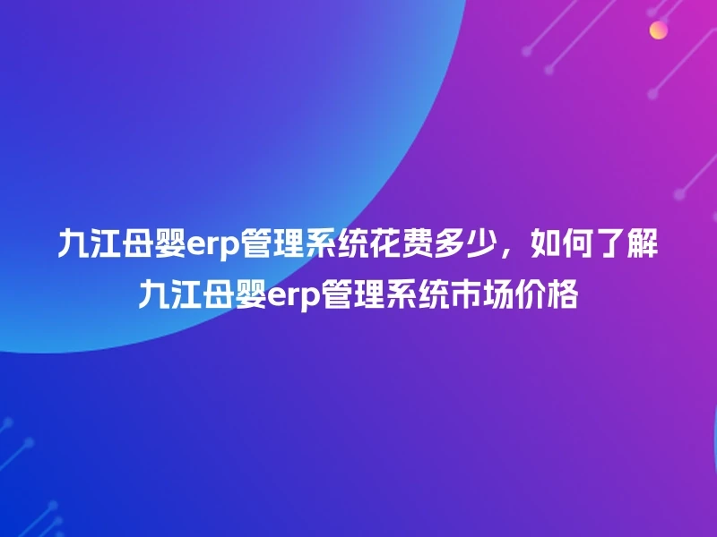 九江母婴erp管理系统花费多少，如何了解九江母婴erp管理系统市场价格