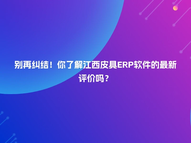 别再纠结！你了解江西皮具ERP软件的最新评价吗？