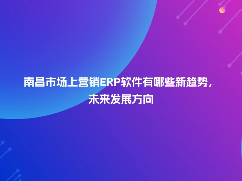 南昌市场上营销ERP软件有哪些新趋势，未来发展方向